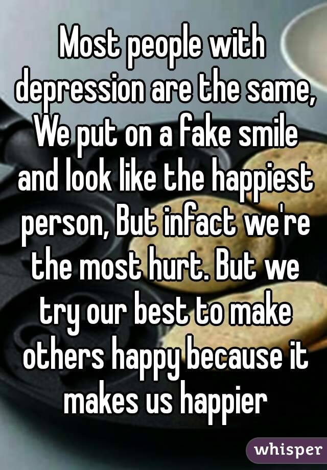 Most people with depression are the same, We put on a fake smile and look like the happiest person, But infact we're the most hurt. But we try our best to make others happy because it makes us happier