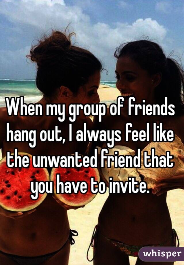 When my group of friends hang out, I always feel like the unwanted friend that you have to invite. 