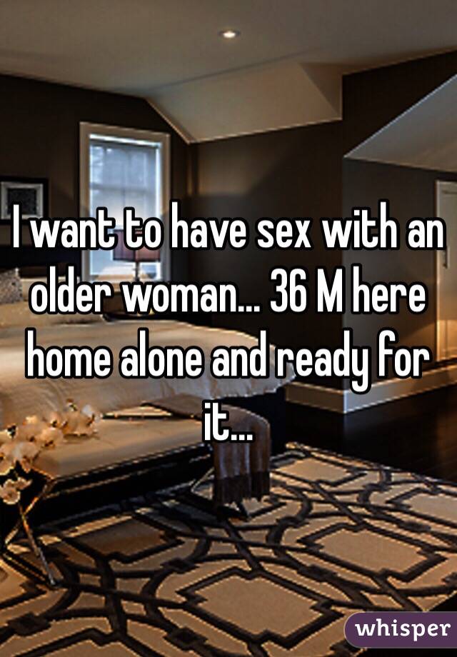 I want to have sex with an older woman... 36 M here home alone and ready for it...