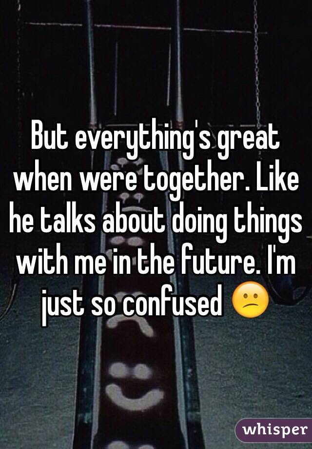 But everything's great when were together. Like he talks about doing things with me in the future. I'm just so confused 😕