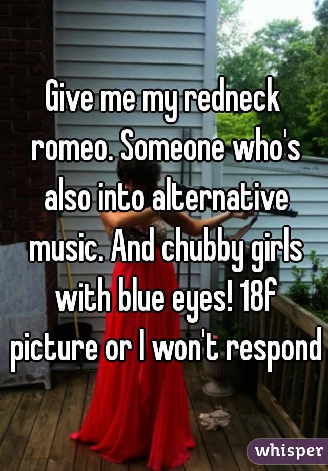 Give me my redneck romeo. Someone who's also into alternative music. And chubby girls with blue eyes! 18f picture or I won't respond