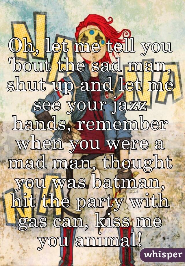 Oh, let me tell you 'bout the sad man, shut up and let me see your jazz hands, remember when you were a mad man, thought you was batman, hit the party with gas can, kiss me you animal!