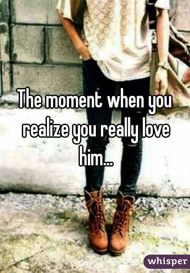 The moment when you realize you really love him...