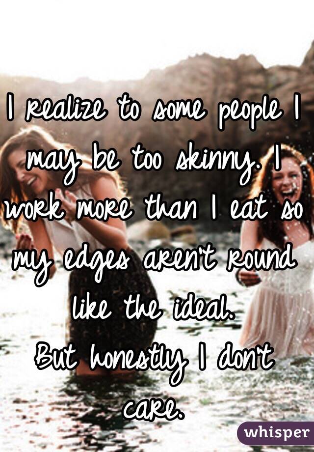 I realize to some people I may be too skinny. I work more than I eat so my edges aren't round like the ideal. 
But honestly I don't care. 