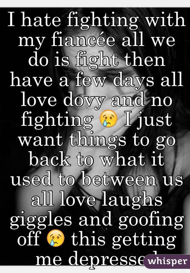 I hate fighting with my fiancée all we do is fight then have a few days all love dovy and no fighting 😢 I just want things to go back to what it used to between us all love laughs giggles and goofing off 😢 this getting me depressed 