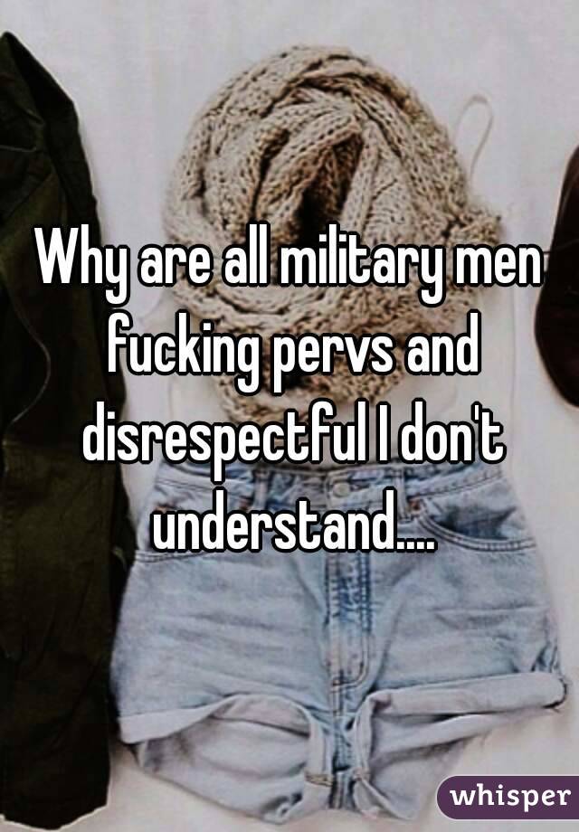 Why are all military men fucking pervs and disrespectful I don't understand....