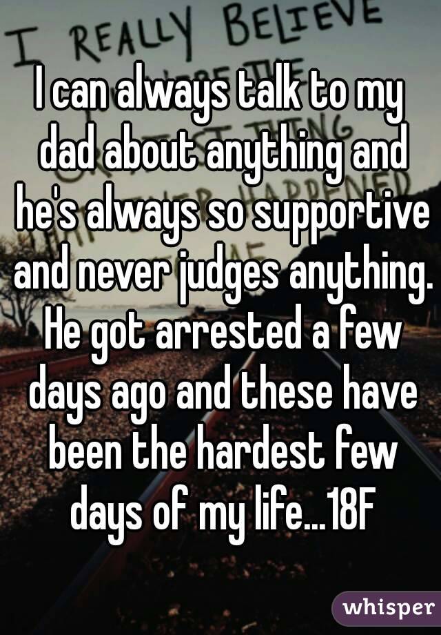 I can always talk to my dad about anything and he's always so supportive and never judges anything. He got arrested a few days ago and these have been the hardest few days of my life...18F