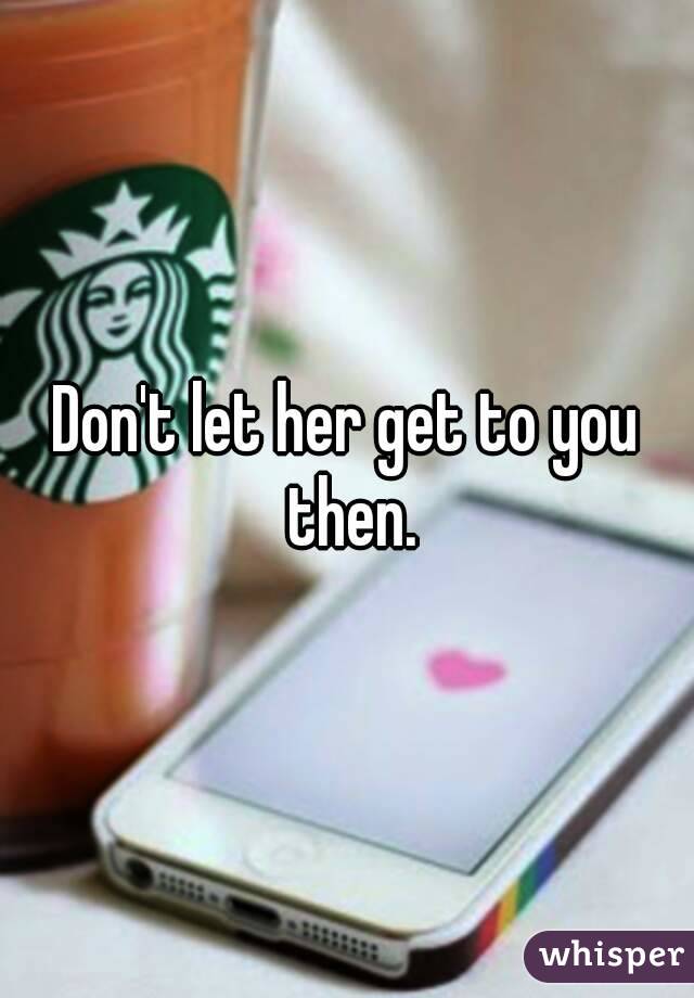 Don't let her get to you then.