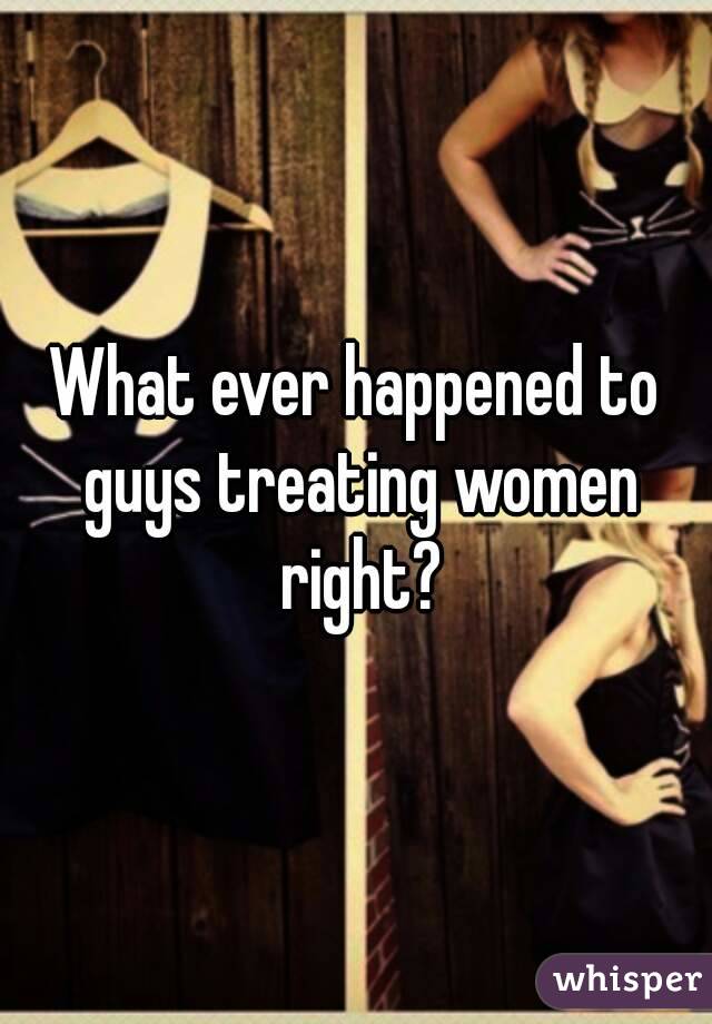 What ever happened to guys treating women right?