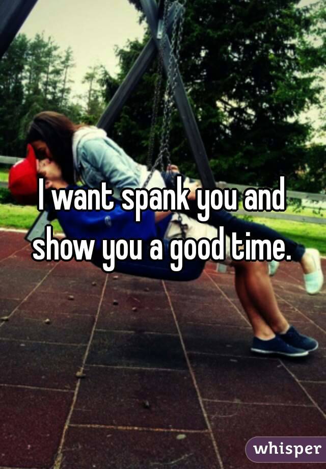 I want spank you and show you a good time. 