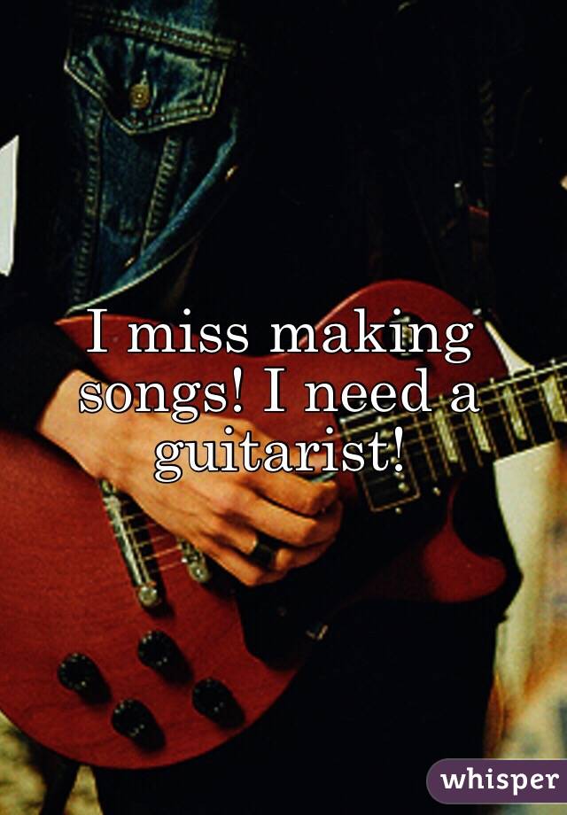 I miss making songs! I need a guitarist!