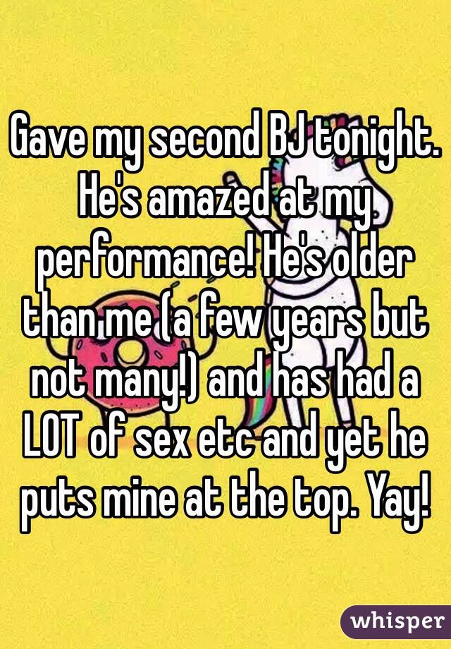 Gave my second BJ tonight. He's amazed at my performance! He's older than me (a few years but not many!) and has had a LOT of sex etc and yet he puts mine at the top. Yay! 