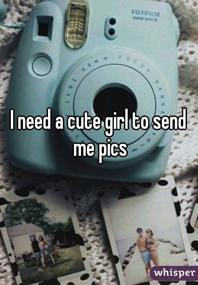 I need a cute girl to send me pics