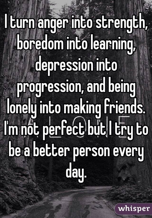 I turn anger into strength, boredom into learning, depression into progression, and being lonely into making friends. I'm not perfect but I try to be a better person every day. 