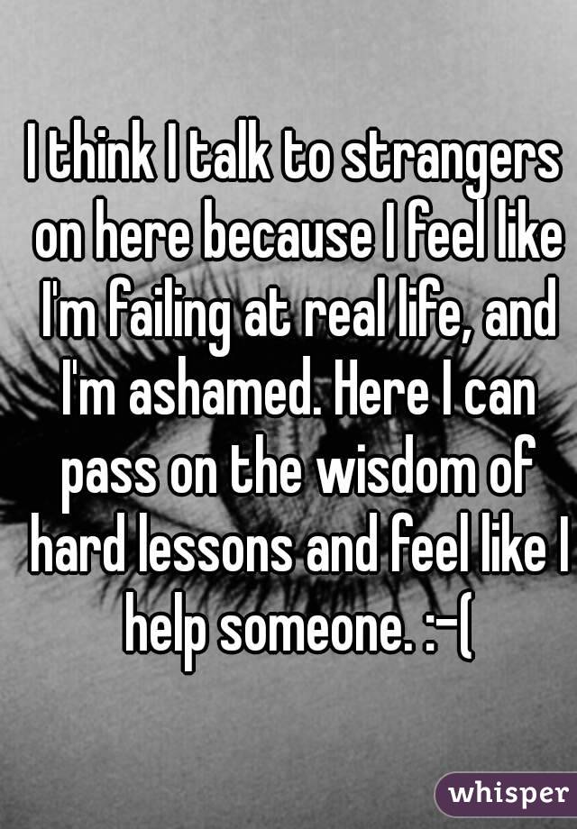 I think I talk to strangers on here because I feel like I'm failing at real life, and I'm ashamed. Here I can pass on the wisdom of hard lessons and feel like I help someone. :-(