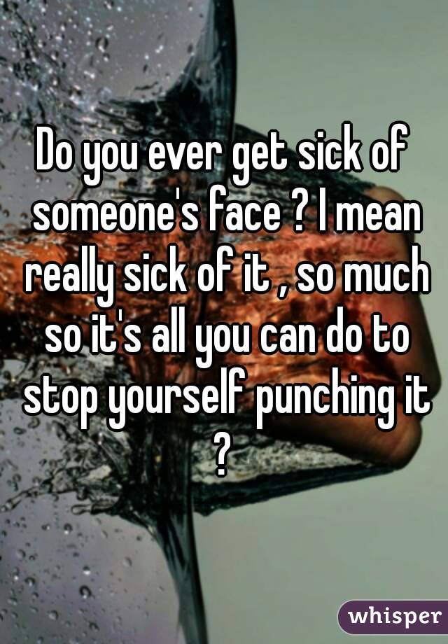 Do you ever get sick of someone's face ? I mean really sick of it , so much so it's all you can do to stop yourself punching it ? 