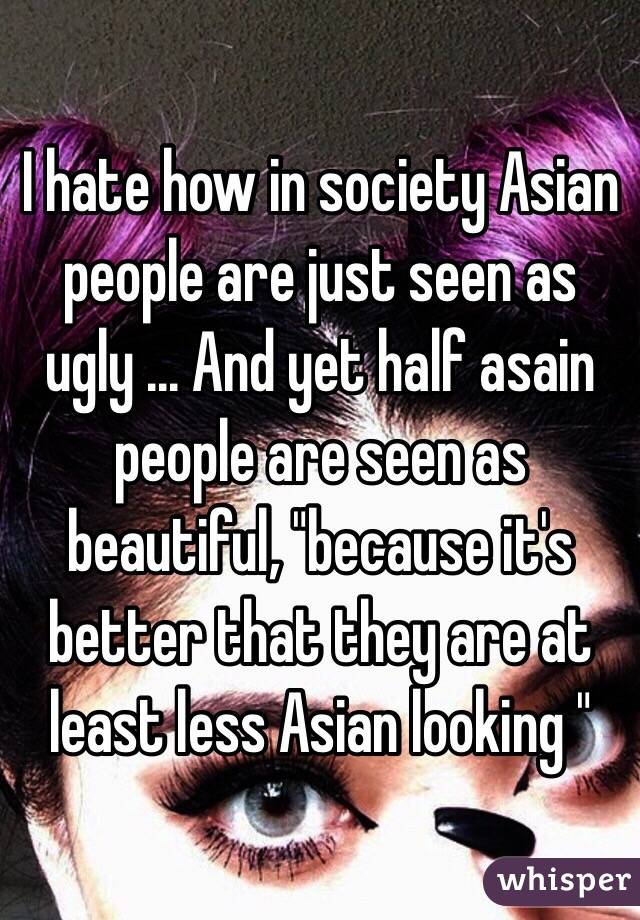 I hate how in society Asian  people are just seen as ugly ... And yet half asain people are seen as beautiful, "because it's  better that they are at least less Asian looking " 