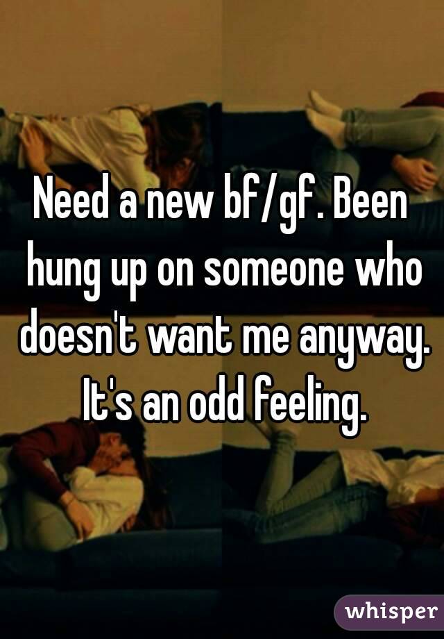 Need a new bf/gf. Been hung up on someone who doesn't want me anyway. It's an odd feeling.