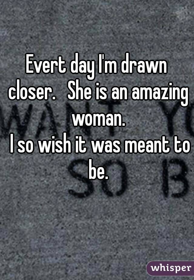 Evert day I'm drawn closer.   She is an amazing woman.
  I so wish it was meant to be.