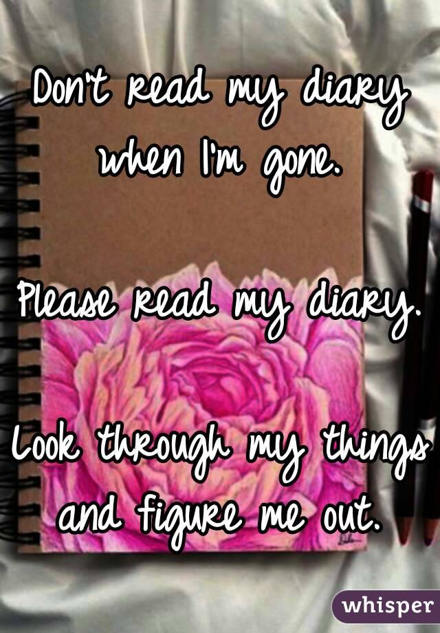 Don't read my diary when I'm gone. 

Please read my diary. 
Look through my things and figure me out. 