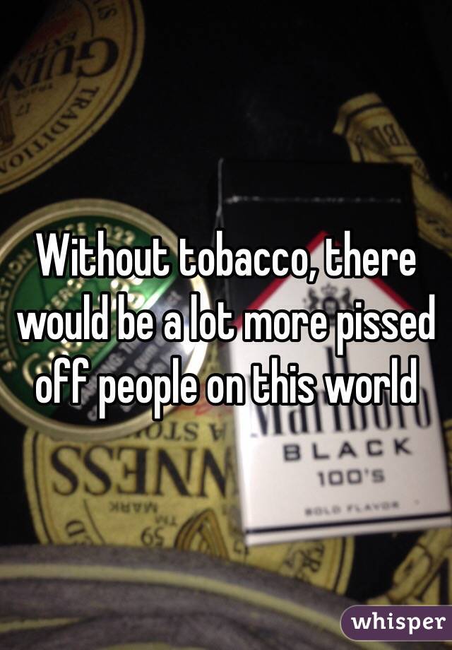 Without tobacco, there would be a lot more pissed off people on this world