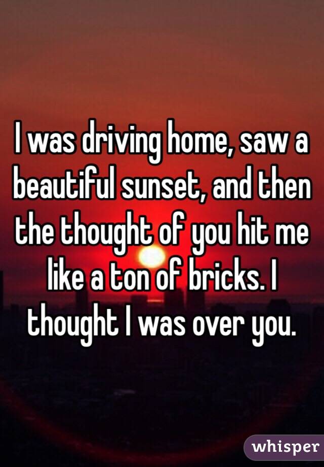 I was driving home, saw a beautiful sunset, and then the thought of you hit me like a ton of bricks. I thought I was over you.