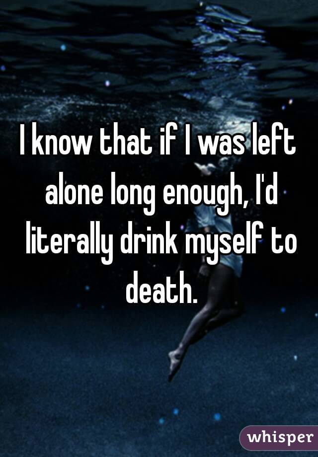 I know that if I was left alone long enough, I'd literally drink myself to death.