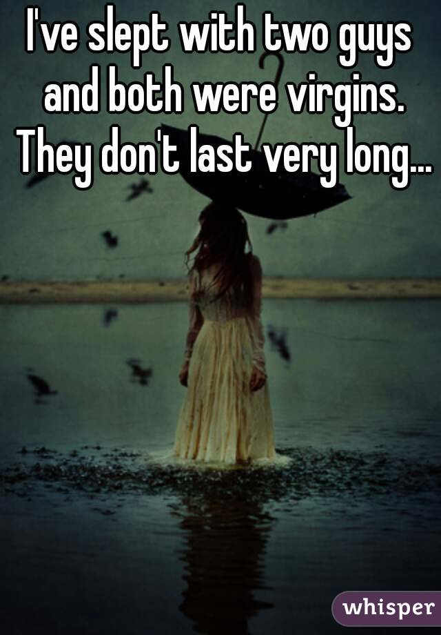 I've slept with two guys and both were virgins. They don't last very long...