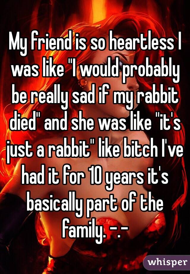 My friend is so heartless I was like "I would probably be really sad if my rabbit died" and she was like "it's just a rabbit" like bitch I've had it for 10 years it's basically part of the family. -.- 