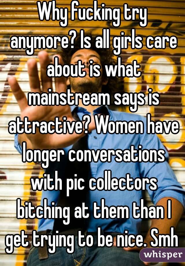 Why fucking try anymore? Is all girls care about is what mainstream says is attractive? Women have longer conversations with pic collectors bitching at them than I get trying to be nice. Smh 