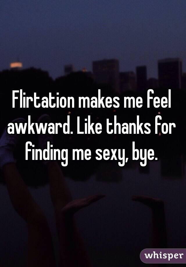 Flirtation makes me feel awkward. Like thanks for finding me sexy, bye. 