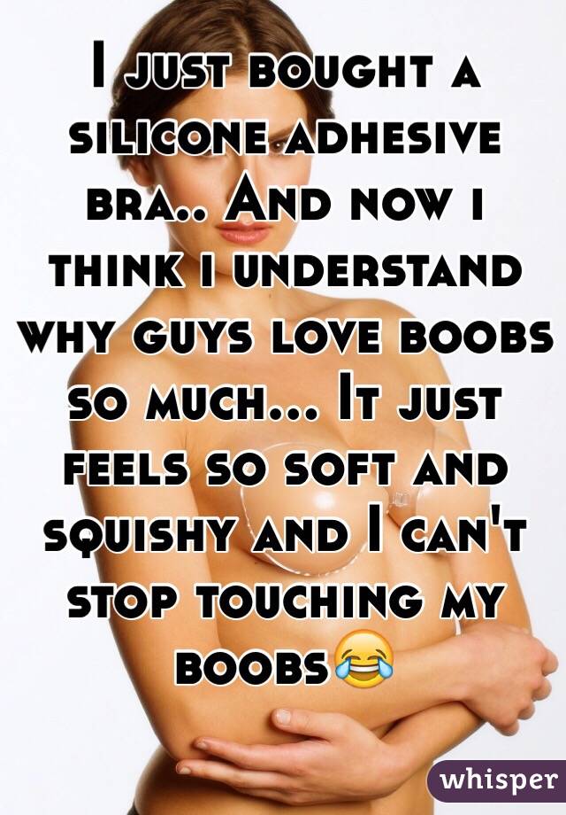 I just bought a silicone adhesive bra.. And now i think i understand why guys love boobs so much... It just feels so soft and squishy and I can't stop touching my boobs😂