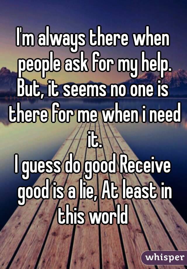 I'm always there when people ask for my help.
But, it seems no one is there for me when i need it.
I guess do good Receive good is a lie, At least in this world 