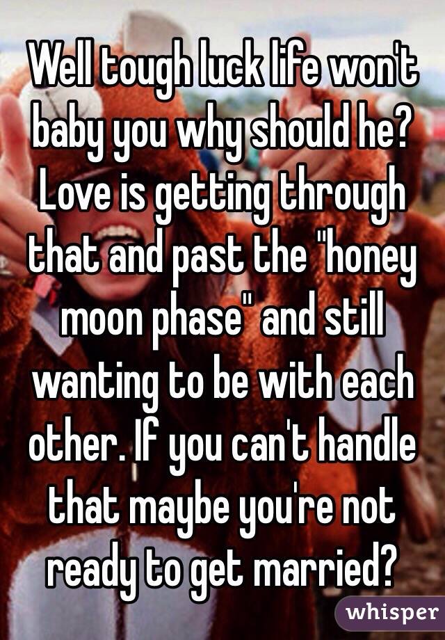 Well tough luck life won't baby you why should he? Love is getting through that and past the "honey moon phase" and still wanting to be with each other. If you can't handle that maybe you're not ready to get married?