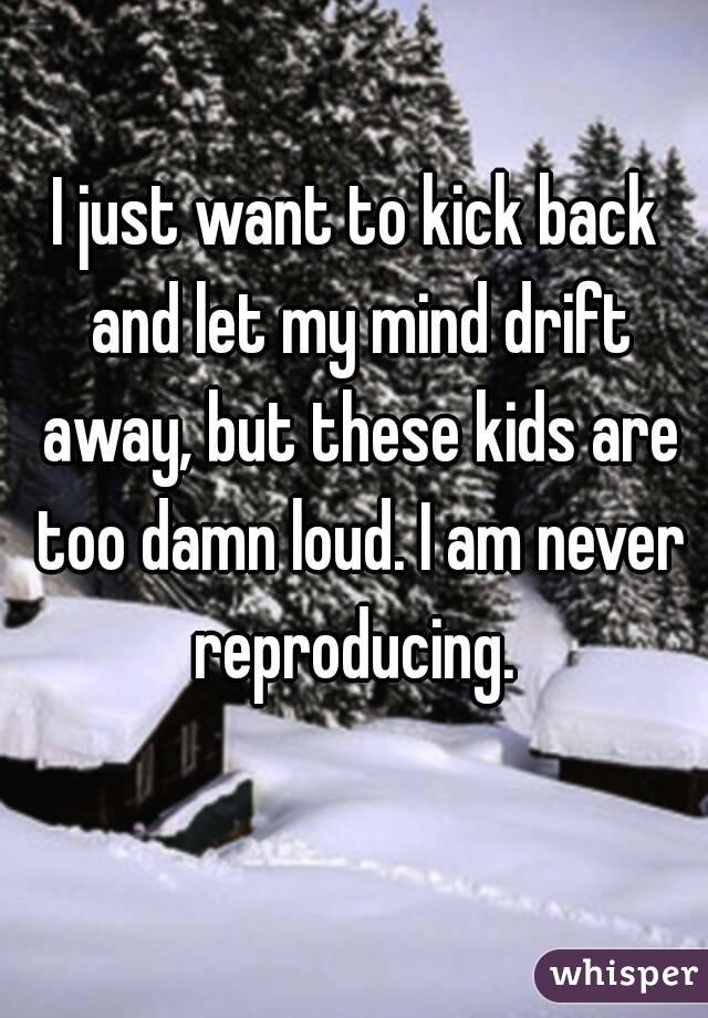 I just want to kick back and let my mind drift away, but these kids are too damn loud. I am never reproducing. 