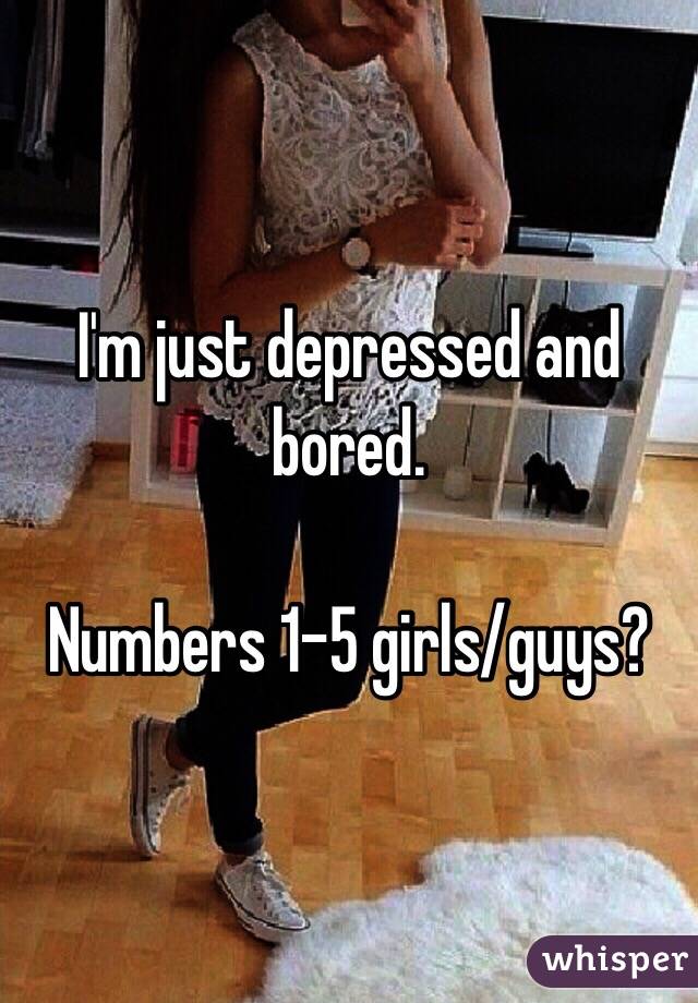 I'm just depressed and bored. 

Numbers 1-5 girls/guys?