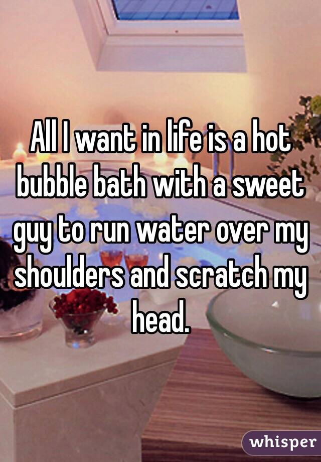 All I want in life is a hot bubble bath with a sweet guy to run water over my shoulders and scratch my head.