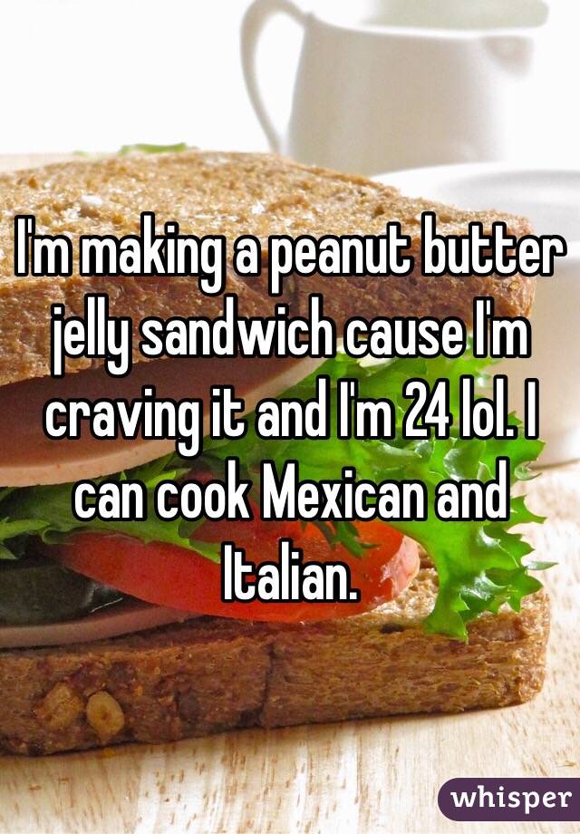 I'm making a peanut butter jelly sandwich cause I'm craving it and I'm 24 lol. I can cook Mexican and Italian. 