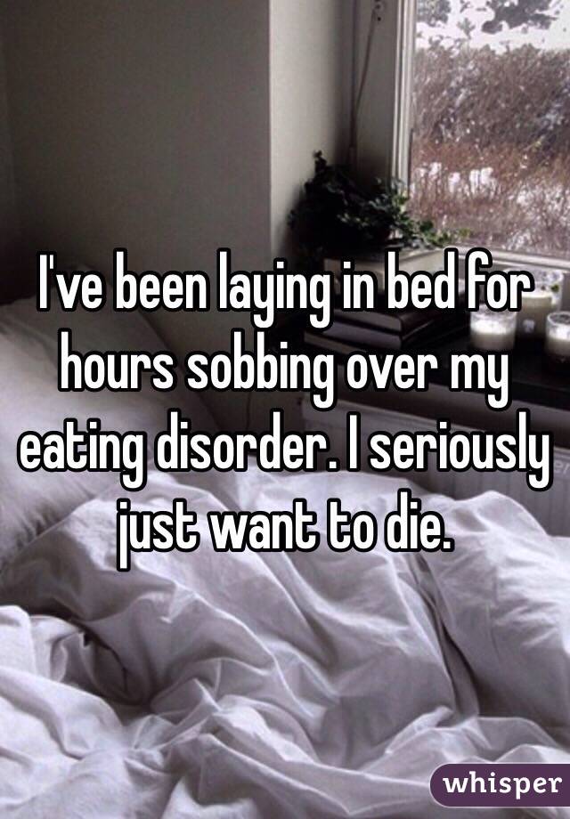 I've been laying in bed for hours sobbing over my eating disorder. I seriously just want to die. 