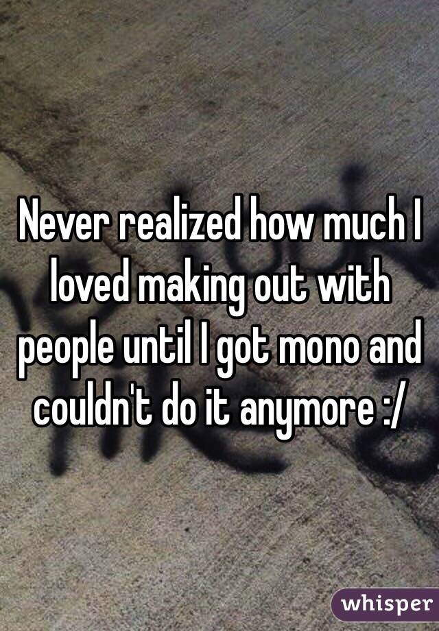 Never realized how much I loved making out with people until I got mono and couldn't do it anymore :/ 