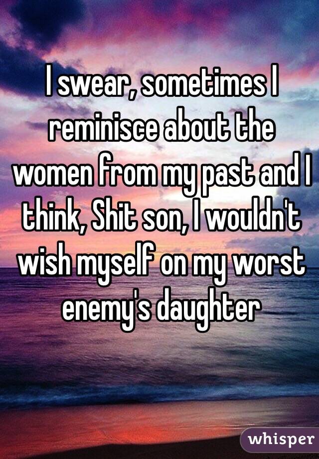 I swear, sometimes I reminisce about the women from my past and I think, Shit son, I wouldn't wish myself on my worst enemy's daughter  