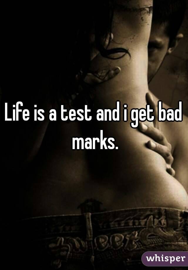 Life is a test and i get bad marks.