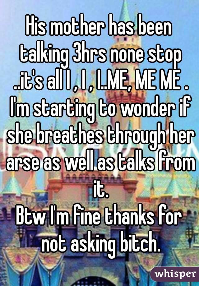 His mother has been talking 3hrs none stop ..it's all I , I , I..ME, ME ME . I'm starting to wonder if she breathes through her arse as well as talks from it.
Btw I'm fine thanks for not asking bitch.