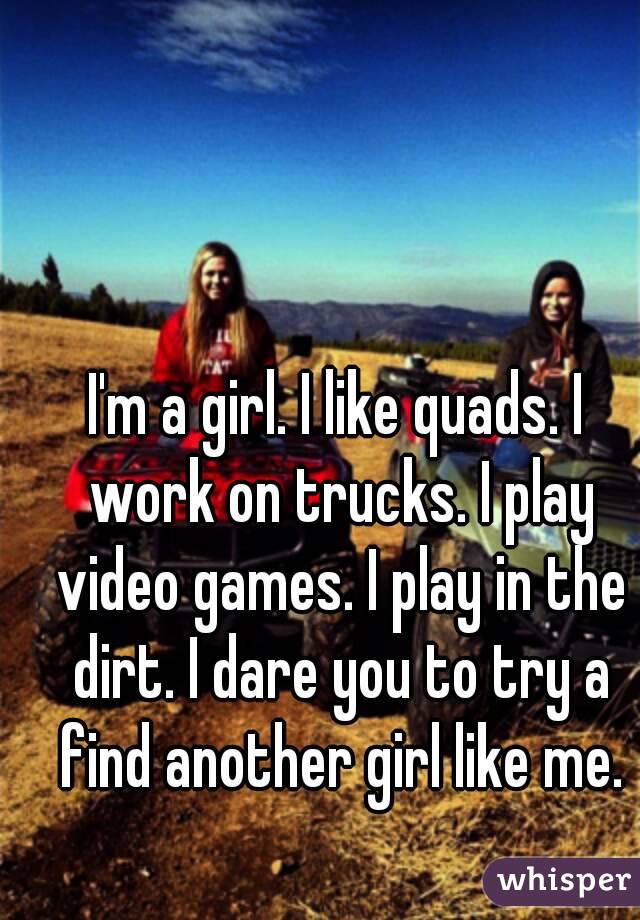 I'm a girl. I like quads. I work on trucks. I play video games. I play in the dirt. I dare you to try a find another girl like me.