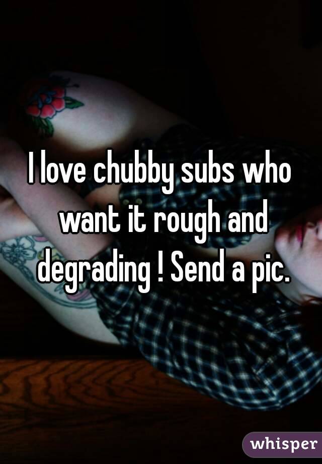 I love chubby subs who want it rough and degrading ! Send a pic.