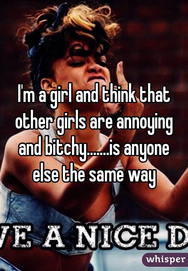 I'm a girl and think that other girls are annoying and bitchy.......is anyone else the same way