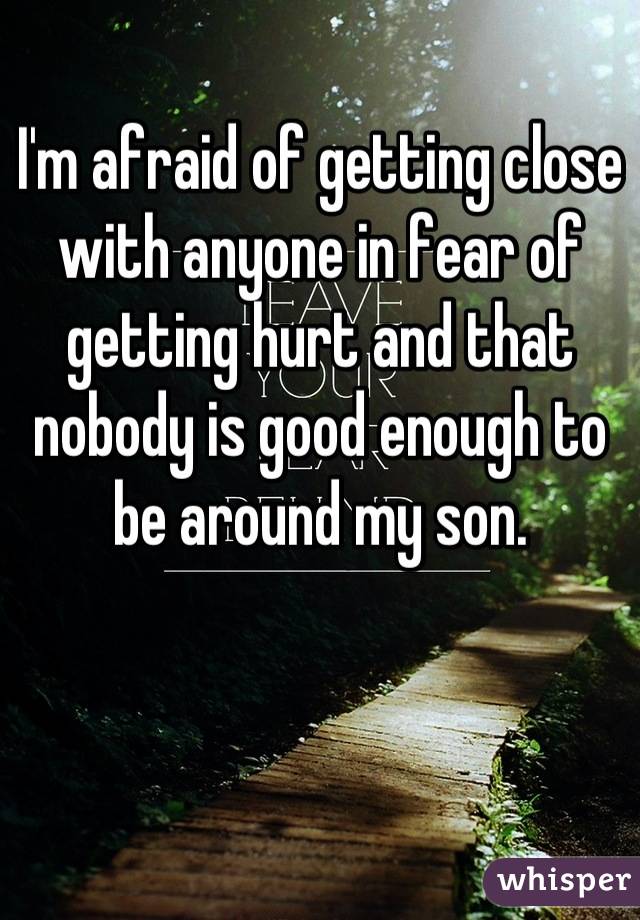 I'm afraid of getting close with anyone in fear of getting hurt and that nobody is good enough to be around my son.