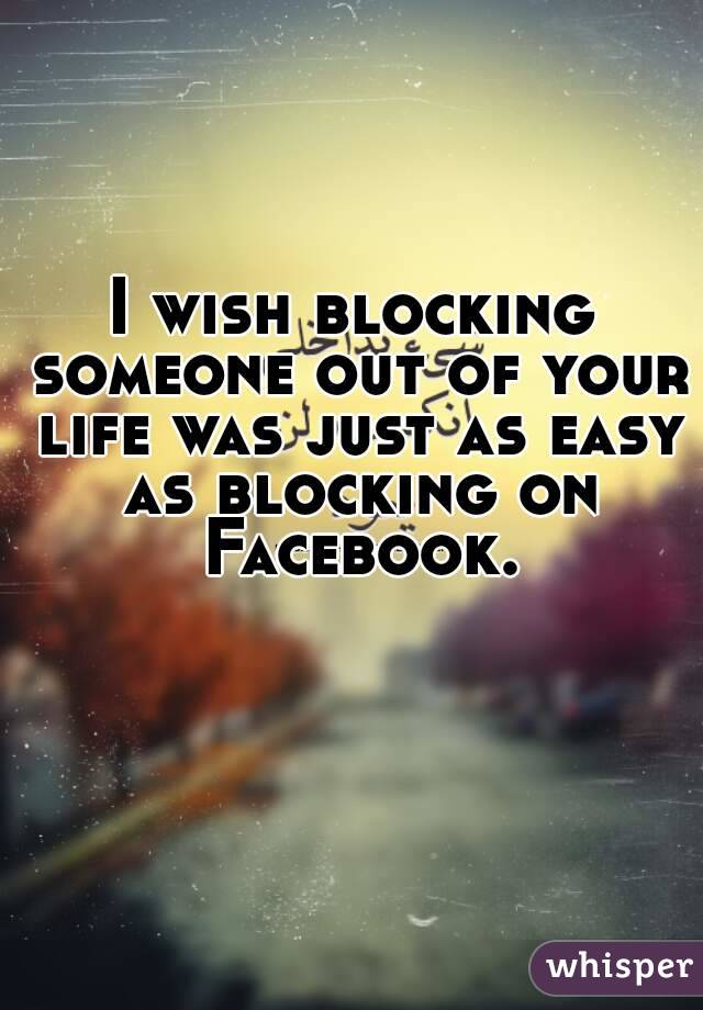 I wish blocking someone out of your life was just as easy as blocking on Facebook.