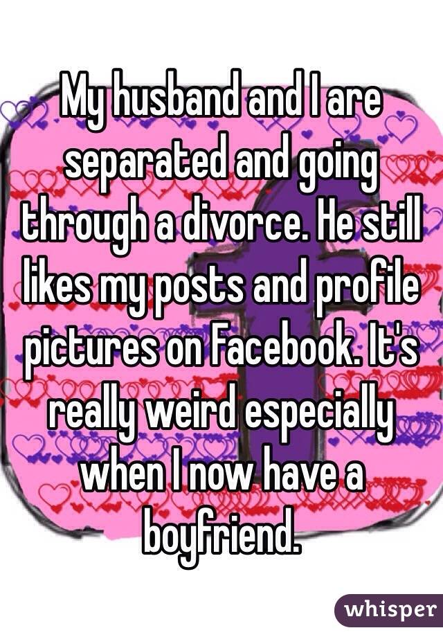 My husband and I are separated and going through a divorce. He still likes my posts and profile pictures on Facebook. It's really weird especially when I now have a boyfriend.