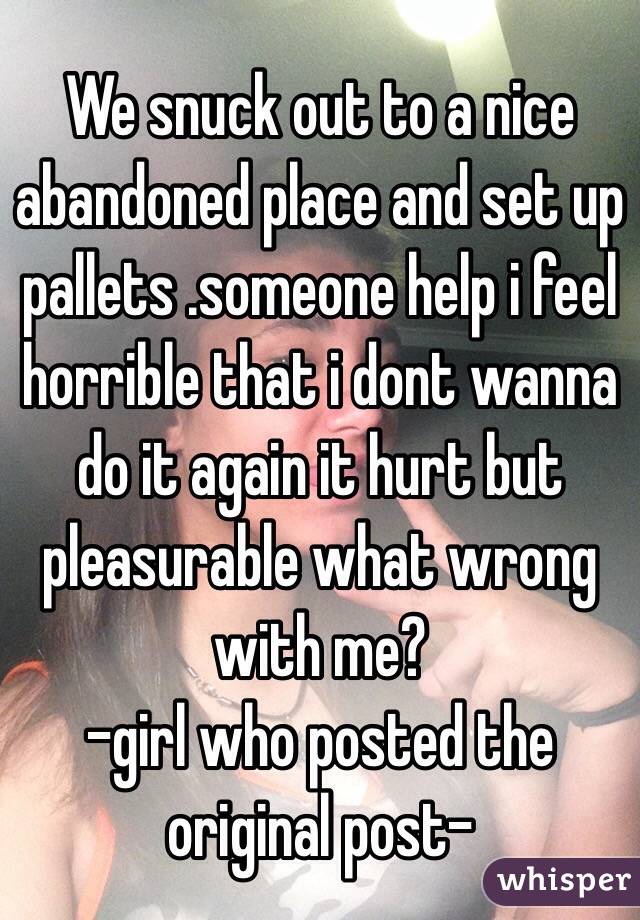 We snuck out to a nice abandoned place and set up pallets .someone help i feel horrible that i dont wanna do it again it hurt but pleasurable what wrong with me?
-girl who posted the original post-